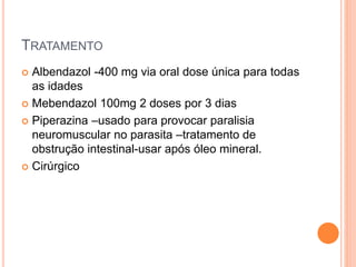 TRATAMENTO
 Albendazol -400 mg via oral dose única para todas
as idades
 Mebendazol 100mg 2 doses por 3 dias
 Piperazina –usado para provocar paralisia
neuromuscular no parasita –tratamento de
obstrução intestinal-usar após óleo mineral.
 Cirúrgico
 