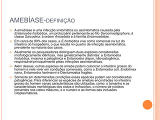 AMEBÍASE-DEFINIÇÃO
 A amebíase é uma infecção sintomática ou assintomática causada pela
Entamoeba histolytica, um protozoário pertencente ao filo Sarcomastigophora, à
classe Sarcodina, à ordem Amoebida e à família Entamoebidae.
 Em cerca de 90% dos casos, a E.histolytica vive como comensal na luz do
intestino do hospedeiro, o que resulta no quadro de infecção assintomática,
prevalente na maioria dos casos.
 Atualmente os pesquisadores distinguem duas espécies consideradas
morfologicamente idênticas, mas geneticamente distintas: a Entamoeba
histolytica, invasiva e patogênica e Entamoeba dispar, não-patogênica,
responsável principalmente pelas infecções assintomáticas.
 Além dessas, outras espécies de ameba podem colonizar o intestino grosso do
homem e nele viver em condições comensais, como a Entamoeba coli, Endolimax
nana, Entamoeba hartmanni e Dientamoeba fragiles.
 Somente em determinadas condições essas espécies podem ser consideradas
patogênicas. Para diferenciar as espécies de amebas encontradas no intestino
grosso do homem varias características são utilizadas, como: o tamanho e as
características morfológicas dos cistos e trofozoítos, o número de núcleos
presentes nos cistos maduros, e o numero e as formas das inclusões
citoplasmáticas.
 