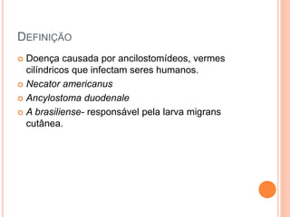 DEFINIÇÃO
 Doença causada por ancilostomídeos, vermes
cilíndricos que infectam seres humanos.
 Necator americanus
 Ancylostoma duodenale
 A brasiliense- responsável pela larva migrans
cutânea.
 
