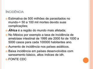INCIDÊNCIA
 Estimativa de 500 milhões de parasitados no
mundo-> 50 a 100 mil mortes devido suas
complicações;
 África é a região do mundo mais afetada;
 No México por exemplo a taxa de incidência de
amebíase intestinal de 1995 ate 2000 foi de 1000 a
5000 casos para cada 100000 habitantes ano.
 Aumento de incidência nos países asiáticos.
 Baixa incidência em países desenvolvidos com
saneamento básico, altos índices de idh.
 FONTE CDC
 