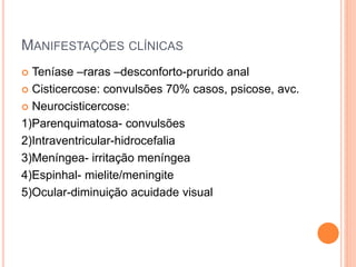 MANIFESTAÇÕES CLÍNICAS
 Teníase –raras –desconforto-prurido anal
 Cisticercose: convulsões 70% casos, psicose, avc.
 Neurocisticercose:
1)Parenquimatosa- convulsões
2)Intraventricular-hidrocefalia
3)Meníngea- irritação meníngea
4)Espinhal- mielite/meningite
5)Ocular-diminuição acuidade visual
 