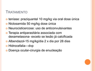 TRATAMENTO
 teníase: praziquantel 10 mg/kg via oral dose única
 Niclosamida 50 mg/kg dose única
 Neurocisticercose: uso de anticonvulsivantes
 Terapia antiparasitária associada com
dexametasona- exceto se lesão já calcificada
 Albendazol-15 mg/kg/dia 2 x dia por 28 dias
 Hidrocefalia—dvp
 Doença ocular-cirurgia de enucleação
 