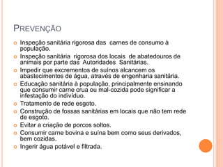 PREVENÇÃO
 Inspeção sanitária rigorosa das carnes de consumo à
população.
 Inspeção sanitária rigorosa dos locais de abatedouros de
animais por parte das Autoridades Sanitárias.
 Impedir que excrementos de suínos alcancem os
abastecimentos de água, através de engenharia sanitária.
 Educação sanitária à população, principalmente ensinando
que consumir carne crua ou mal-cozida pode significar a
infestação do indivíduo.
 Tratamento de rede esgoto.
 Construção de fossas sanitárias em locais que não tem rede
de esgoto.
 Evitar a criação de porcos soltos.
 Consumir carne bovina e suína bem como seus derivados,
bem cozidas.
 Ingerir água potável e filtrada.
 