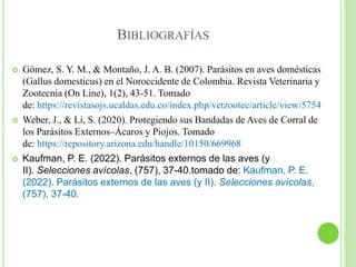 BIBLIOGRAFÍAS
 Gómez, S. Y. M., & Montaño, J. A. B. (2007). Parásitos en aves domésticas
(Gallus domesticus) en el Noroccidente de Colombia. Revista Veterinaria y
Zootecnia (On Line), 1(2), 43-51. Tomado
de: https://revistasojs.ucaldas.edu.co/index.php/vetzootec/article/view/5754
 Weber, J., & Li, S. (2020). Protegiendo sus Bandadas de Aves de Corral de
los Parásitos Externos–Ácaros y Piojos. Tomado
de: https://repository.arizona.edu/handle/10150/669968
 Kaufman, P. E. (2022). Parásitos externos de las aves (y
II). Selecciones avícolas, (757), 37-40.tomado de: Kaufman, P. E.
(2022). Parásitos externos de las aves (y II). Selecciones avícolas,
(757), 37-40.
 
