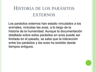 HISTORIA DE LOS PARÁSITOS
EXTERNOS
Los parásitos externos han estado vinculados a los
animales, incluidas las aves, a lo largo de la
historia de la humanidad. Aunque la documentación
detallada sobre estos parásitos en aves puede ser
limitada en el pasado, se sabe que la interacción
entre los parásitos y las aves ha existido desde
tiempos antiguos.
 