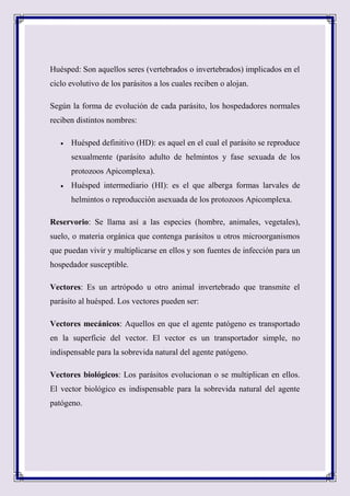 Huésped: Son aquellos seres (vertebrados o invertebrados) implicados en el
ciclo evolutivo de los parásitos a los cuales reciben o alojan.
Según la forma de evolución de cada parásito, los hospedadores normales
reciben distintos nombres:
 Huésped definitivo (HD): es aquel en el cual el parásito se reproduce
sexualmente (parásito adulto de helmintos y fase sexuada de los
protozoos Apicomplexa).
 Huésped intermediario (HI): es el que alberga formas larvales de
helmintos o reproducción asexuada de los protozoos Apicomplexa.
Reservorio: Se llama así a las especies (hombre, animales, vegetales),
suelo, o materia orgánica que contenga parásitos u otros microorganismos
que puedan vivir y multiplicarse en ellos y son fuentes de infección para un
hospedador susceptible.
Vectores: Es un artrópodo u otro animal invertebrado que transmite el
parásito al huésped. Los vectores pueden ser:
Vectores mecánicos: Aquellos en que el agente patógeno es transportado
en la superficie del vector. El vector es un transportador simple, no
indispensable para la sobrevida natural del agente patógeno.
Vectores biológicos: Los parásitos evolucionan o se multiplican en ellos.
El vector biológico es indispensable para la sobrevida natural del agente
patógeno.
 