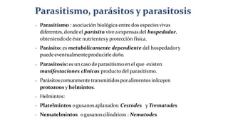 ⦁ Parasitismo : asociación biológica entre dos especies vivas
diferentes,dondeel parásito viveaexpensasdel hospedador,
obteniendodeéste nutrientesy protección física.
⦁ Parásito: es metabólicamente dependiente del hospedadory
puedeeventualmenteproducirle daño.
⦁ Parasitosis: es un caso de parasitismoen el que existen
manifestaciones clínicas productodel parasitismo.
⦁ Parásitoscomunmentetransmitidos poralimentos inlcuyen
protozoos y helmintos.
⦁ Helmintos:
• Platelmintos o gusanosaplanados: Cestodes y Trematodes
• Nematelmintos ogusanoscilíndricos : Nematodes
 