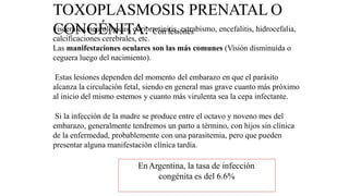 TOXOPLASMOSIS PRENATAL O
CONGÉNITA: Con lesiones
viscerales, neurológicas, coriorretinitis, estrabismo, encefalitis, hidrocefalia,
calcificaciones cerebrales, etc.
Las manifestaciones oculares son las más comunes (Visión disminuída o
ceguera luego del nacimiento).
Estas lesiones dependen del momento del embarazo en que el parásito
alcanza la circulación fetal, siendo en general mas grave cuanto más próximo
al inicio del mismo estemos y cuanto más virulenta sea la cepa infectante.
Si la infección de la madre se produce entre el octavo y noveno mes del
embarazo, generalmente tendremos un parto a término, con hijos sin clínica
de la enfermedad, probablemente con una parasitemia, pero que pueden
presentar alguna manifestación clínica tardía.
EnArgentina, la tasa de infección
congénita es del 6.6%
 