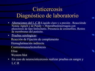 Cisticercosis Diagnóstico de laboratorio Alteraciones del L.C.R : Líquido claro y a presión . Reacción   de Nonne Appelt y de Pandy +. Hiperalbuminorraquia con pleocitosis de tipo linfocitario. Presencia de eosinofilos. Restos de membranas del parásito. Pruebas serologicas :  Reacción de Fijación de complemento Hemaglutinación indirecta Contrainmunoelectroforesis Elisa Western blot En caso de neurocisticercosis realizar pruebas en sangre y L.C.R   