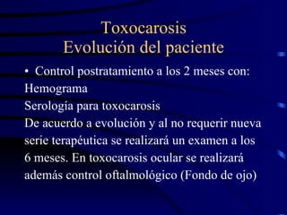Toxocarosis Evolución del paciente Control postratamiento a los 2 meses con: Hemograma Serología para toxocarosis De acuerdo a evolución y al no requerir nueva serie terapéutica se realizará un examen a los 6 meses. En toxocarosis ocular se realizará además control oftalmológico (Fondo de ojo) 