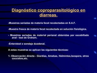 Diagnóstico coproparasitológico en diarreas. -Muestras seriadas de materia fecal recolectadas en S.A.F. -Muestra fresca de materia fecal recolectada en solución fisiológica. - Muestras seriadas de material perianal obtenidas por escobillado anal - test de Graham. -Enterotest o sondaje duodenal.  A estas muestras se aplican las siguientes técnicas:  1- Observación directa - Giardias, Amebas, Helmintos,Isospora, otros coccidios,etc. 