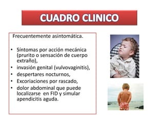 Frecuentemente asintomática.
• Síntomas por acción mecánica
(prurito o sensación de cuerpo
extraño),
• invasión genital (vulvovaginitis),
• despertares nocturnos,
• Excoriaciones por rascado,
• dolor abdominal que puede
localizarse en FID y simular
apendicitis aguda.
 