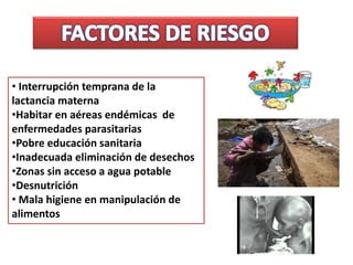 • Interrupción temprana de la
lactancia materna
•Habitar en aéreas endémicas de
enfermedades parasitarias
•Pobre educación sanitaria
•Inadecuada eliminación de desechos
•Zonas sin acceso a agua potable
•Desnutrición
• Mala higiene en manipulación de
alimentos
 