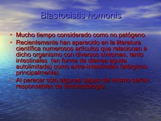 Blastocistis homonis

• Mucho tiempo considerado como no patógeno.
• Recientemente han aparecido en la literatura
    científica numerosos artículos que relacionan a
    dicho organismo con diversos síntomas, tanto
    intestinales  (en forma de diarrea aguda
    autolimitada) como extra-intestinales (alérgicos
    principalmente).
•   Al parecer sólo algunas cepas del mismo serían
    responsables de sintomatología.
 