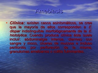 Amebiasis
• Clínica: existen casos asintomáticos, se cree
  que la mayoría de ellos corresponden a E.
  dispar indistinguible morfológicamente de la E.
  histolytica. Cuando produce clínica ésta suele
  incluir: abdominalgia intensa, diarreas con
  sangre y moco, úlceras de mucosa e incluso
  peritonitis por perforación de la misma,
  granulomas amebianos o colitis fulminantes.
 