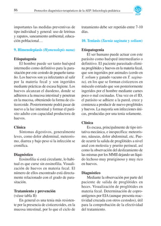 86

Protocolos diagnóstico-terapéuticos de la AEP: Infectología pediátrica

importantes las medidas preventivas de
tipo individual y general: uso de letrinas
y zapatos, saneamiento ambiental, educación poblacional…

tratamiento debe ser repetido entre 7-10
días.

9. Himenolepiasis (Hymenolepis nana)

Etiopatogenia
El ser humano puede actuar con este
parásito como huésped intermediario o
definitivo. El paciente parasitado elimina proglótides y huevos en la materia fecal,
que son ingeridos por animales (cerdo en
T. solium y ganado vacuno en T. saginata), en los que se forman cisticercos en
músculo estriado que son posteriormente
ingeridos por el hombre mediante carnes
poco o mal cocinadas. Una vez en el ID,
el parásito se adhiere a la pared, crece y
comienza a producir de nuevo proglótides
y huevos. La mayoría son infecciones únicas, producidas por una tenia solamente.

Etiopatogenia
El hombre puede ser tanto huésped
intermedio como definitivo para la parasitación por este cestodo de pequeño tamaño. Los huevos son ya infectantes al salir
por la materia fecal y son ingeridos
mediante prácticas de escasa higiene. Los
huevos alcanzan el duodeno, donde se
adhieren a la mucosa intestinal y penetran
en la mucosa, obteniendo la forma de cisticercoide. Posteriormente podrá pasar de
nuevo a la luz intestinal y formar el parásito adulto con capacidad productora de
huevos.
Clínica
Síntomas digestivos, generalmente
leves, como dolor abdominal, meteorismo, diarrea y bajo peso si la infección se
cronifica.
Diagnóstico
Eosinofilia si está circulante, lo habitual es que curse sin eosinofilia. Visualización de huevos en materia fecal. El
número de ellos encontrado está directamente relacionado con el grado de parasitación.
Tratamiento y prevención
(véase tabla II)
En general es una tenia más resistente por la presencia de cisticercoides, en la
mucosa intestinal, por lo que el ciclo de

10. Teniasis (Taenia saginata y solium)

Clínica
Es escasa, principalmente de tipo irritativa mecánica, e inespecífica: meteorismo, náuseas, dolor abdominal, etc. Puede ocurrir la salida de proglótides a nivel
anal con molestia y prurito perineal, así
como la observación del deslizamiento de
las mismas por los MMII dejando un líquido lechoso muy pruriginoso y muy rico
en huevos.
Diagnóstico
Mediante la observación por parte del
paciente de salida de proglótides en
heces. Visualización de proglótides en
materia fecal. Determinación de coproantígenos por EIA (aunque presenta reactividad cruzada con otros cestodos), útil
para la comprobación de la efectividad
del tratamiento.

 