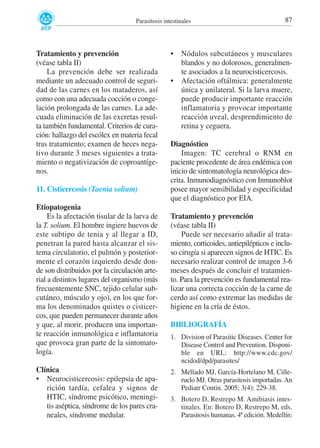 Parasitosis intestinales

Tratamiento y prevención
(véase tabla II)
La prevención debe ser realizada
mediante un adecuado control de seguridad de las carnes en los mataderos, así
como con una adecuada cocción o congelación prolongada de las carnes. La adecuada eliminación de las excretas resulta también fundamental. Criterios de curación: hallazgo del escólex en materia fecal
tras tratamiento; examen de heces negativo durante 3 meses siguientes a tratamiento o negativización de coproantígenos.
11. Cisticercosis (Taenia solium)
Etiopatogenia
Es la afectación tisular de la larva de
la T. solium. El hombre ingiere huevos de
este subtipo de tenia y al llegar a ID,
penetran la pared hasta alcanzar el sistema circulatorio, el pulmón y posteriormente el corazón izquierdo desde donde son distribuidos por la circulación arterial a distintos lugares del organismo (más
frecuentemente SNC, tejido celular subcutáneo, músculo y ojo), en los que forma los denominados quistes o cisticercos, que pueden permanecer durante años
y que, al morir, producen una importante reacción inmunológica e inflamatoria
que provoca gran parte de la sintomatología.
Clínica
• Neurocisticercosis: epilepsia de aparición tardía, cefalea y signos de
HTIC, síndrome psicótico, meningitis aséptica, síndrome de los pares craneales, síndrome medular.

•

•

87

Nódulos subcutáneos y musculares
blandos y no dolorosos, generalmente asociados a la neurocisticercosis.
Afectación oftálmica: generalmente
única y unilateral. Si la larva muere,
puede producir importante reacción
inflamatoria y provocar importante
reacción uveal, desprendimiento de
retina y ceguera.

Diagnóstico
Imagen: TC cerebral o RNM en
paciente procedente de área endémica con
inicio de sintomatología neurológica descrita. Inmunodiagnóstico con Inmunoblot
posee mayor sensibilidad y especificidad
que el diagnóstico por EIA.
Tratamiento y prevención
(véase tabla II)
Puede ser necesario añadir al tratamiento, corticoides, antiepilépticos e incluso cirugía si aparecen signos de HTIC. Es
necesario realizar control de imagen 3-6
meses después de concluir el tratamiento. Para la prevención es fundamental realizar una correcta cocción de la carne de
cerdo así como extremar las medidas de
higiene en la cría de éstos.
BIBLIOGRAFÍA
1. Division of Parasitic Diseases. Center for
Disease Control and Prevention. Disponible en URL: http://www.cdc.gov/
ncidod/dpd/parasites/
2. Mellado MJ, García-Hortelano M, Cilleruelo MJ. Otras parasitosis importadas. An
Pediatr Contin. 2005; 3(4): 229-38.
3. Botero D, Restrepo M. Amibiasis intestinales. En: Botero D, Restrepo M, eds.
Parasitosis humanas. 4ª edición. Medellín:

 