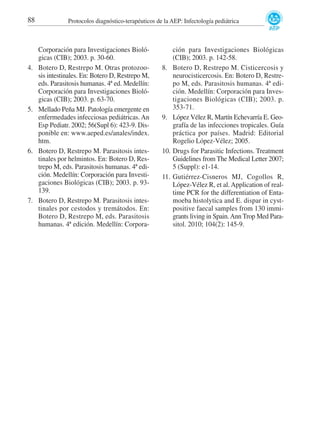 88

4.

5.

6.

7.

Protocolos diagnóstico-terapéuticos de la AEP: Infectología pediátrica

Corporación para Investigaciones Biológicas (CIB); 2003. p. 30-60.
Botero D, Restrepo M. Otras protozoosis intestinales. En: Botero D, Restrepo M,
eds. Parasitosis humanas. 4ª ed. Medellín:
Corporación para Investigaciones Biológicas (CIB); 2003. p. 63-70.
Mellado Peña MJ. Patología emergente en
enfermedades infecciosas pediátricas. An
Esp Pediatr. 2002; 56(Supl 6): 423-9. Disponible en: www.aeped.es/anales/index.
htm.
Botero D, Restrepo M. Parasitosis intestinales por helmintos. En: Botero D, Restrepo M, eds. Parasitosis humanas. 4ª edición. Medellín: Corporación para Investigaciones Biológicas (CIB); 2003. p. 93139.
Botero D, Restrepo M. Parasitosis intestinales por cestodos y tremátodos. En:
Botero D, Restrepo M, eds. Parasitosis
humanas. 4ª edición. Medellín: Corpora-

8.

9.

10.

11.

ción para Investigaciones Biológicas
(CIB); 2003. p. 142-58.
Botero D, Restrepo M. Cisticercosis y
neurocisticercosis. En: Botero D, Restrepo M, eds. Parasitosis humanas. 4ª edición. Medellín: Corporación para Investigaciones Biológicas (CIB); 2003. p.
353-71.
López Vélez R, Martín Echevarría E. Geografía de las infecciones tropicales. Guía
práctica por países. Madrid: Editorial
Rogelio López-Vélez; 2005.
Drugs for Parasitic Infections. Treatment
Guidelines from The Medical Letter 2007;
5 (Suppl): e1-14.
Gutiérrez-Cisneros MJ, Cogollos R,
López-Vélez R, et al. Application of realtime PCR for the differentiation of Entamoeba histolytica and E. dispar in cystpositive faecal samples from 130 immigrants living in Spain. Ann Trop Med Parasitol. 2010; 104(2): 145-9.

 
