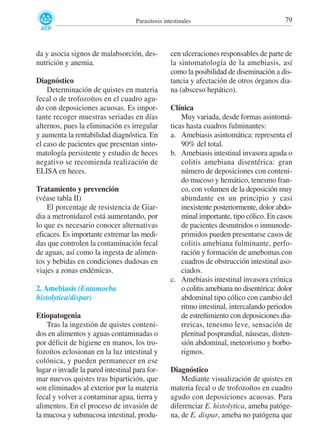 Parasitosis intestinales

da y asocia signos de malabsorción, desnutrición y anemia.
Diagnóstico
Determinación de quistes en materia
fecal o de trofozoítos en el cuadro agudo con deposiciones acuosas. Es importante recoger muestras seriadas en días
alternos, pues la eliminación es irregular
y aumenta la rentabilidad diagnóstica. En
el caso de pacientes que presentan sintomatología persistente y estudio de heces
negativo se recomienda realización de
ELISA en heces.
Tratamiento y prevención
(véase tabla II)
El porcentaje de resistencia de Giardia a metronidazol está aumentando, por
lo que es necesario conocer alternativas
eficaces. Es importante extremar las medidas que controlen la contaminación fecal
de aguas, así como la ingesta de alimentos y bebidas en condiciones dudosas en
viajes a zonas endémicas.
2. Amebiasis (Entamoeba
histolytica/dispar)
Etiopatogenia
Tras la ingestión de quistes contenidos en alimentos y aguas contaminadas o
por déficit de higiene en manos, los trofozoítos eclosionan en la luz intestinal y
colónica, y pueden permanecer en ese
lugar o invadir la pared intestinal para formar nuevos quistes tras bipartición, que
son eliminados al exterior por la materia
fecal y volver a contaminar agua, tierra y
alimentos. En el proceso de invasión de
la mucosa y submucosa intestinal, produ-

79

cen ulceraciones responsables de parte de
la sintomatología de la amebiasis, así
como la posibilidad de diseminación a distancia y afectación de otros órganos diana (absceso hepático).
Clínica
Muy variada, desde formas asintomáticas hasta cuadros fulminantes:
a. Amebiasis asintomática: representa el
90% del total.
b. Amebiasis intestinal invasora aguda o
colitis amebiana disentérica: gran
número de deposiciones con contenido mucoso y hemático, tenesmo franco, con volumen de la deposición muy
abundante en un principio y casi
inexistente posteriormente, dolor abdominal importante, tipo cólico. En casos
de pacientes desnutridos o inmunodeprimidos pueden presentarse casos de
colitis amebiana fulminante, perforación y formación de amebomas con
cuadros de obstrucción intestinal asociados.
c. Amebiasis intestinal invasora crónica
o colitis amebiana no disentérica: dolor
abdominal tipo cólico con cambio del
ritmo intestinal, intercalando periodos
de estreñimiento con deposiciones diarreicas, tenesmo leve, sensación de
plenitud posprandial, náuseas, distensión abdominal, meteorismo y borborigmos.
Diagnóstico
Mediante visualización de quistes en
materia fecal o de trofozoítos en cuadro
agudo con deposiciones acuosas. Para
diferenciar E. histolytica, ameba patógena, de E. dispar, ameba no patógena que

 