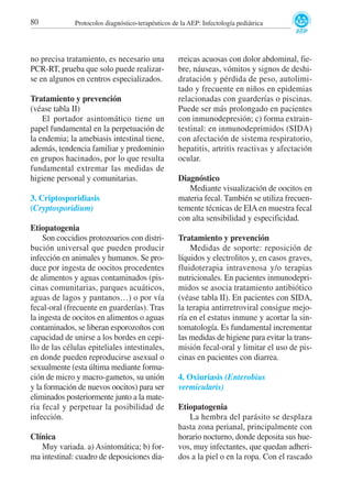 80

Protocolos diagnóstico-terapéuticos de la AEP: Infectología pediátrica

no precisa tratamiento, es necesario una
PCR-RT, prueba que solo puede realizarse en algunos en centros especializados.
Tratamiento y prevención
(véase tabla II)
El portador asintomático tiene un
papel fundamental en la perpetuación de
la endemia; la amebiasis intestinal tiene,
además, tendencia familiar y predominio
en grupos hacinados, por lo que resulta
fundamental extremar las medidas de
higiene personal y comunitarias.
3. Criptosporidiasis
(Cryptosporidium)
Etiopatogenia
Son coccidios protozoarios con distribución universal que pueden producir
infección en animales y humanos. Se produce por ingesta de oocitos procedentes
de alimentos y aguas contaminados (piscinas comunitarias, parques acuáticos,
aguas de lagos y pantanos…) o por vía
fecal-oral (frecuente en guarderías). Tras
la ingesta de oocitos en alimentos o aguas
contaminados, se liberan esporozoítos con
capacidad de unirse a los bordes en cepillo de las células epiteliales intestinales,
en donde pueden reproducirse asexual o
sexualmente (esta última mediante formación de micro y macro-gametos, su unión
y la formación de nuevos oocitos) para ser
eliminados posteriormente junto a la materia fecal y perpetuar la posibilidad de
infección.
Clínica
Muy variada. a) Asintomática; b) forma intestinal: cuadro de deposiciones dia-

rreicas acuosas con dolor abdominal, fiebre, náuseas, vómitos y signos de deshidratación y pérdida de peso, autolimitado y frecuente en niños en epidemias
relacionadas con guarderías o piscinas.
Puede ser más prolongado en pacientes
con inmunodepresión; c) forma extraintestinal: en inmunodeprimidos (SIDA)
con afectación de sistema respiratorio,
hepatitis, artritis reactivas y afectación
ocular.
Diagnóstico
Mediante visualización de oocitos en
materia fecal. También se utiliza frecuentemente técnicas de EIA en muestra fecal
con alta sensibilidad y especificidad.
Tratamiento y prevención
Medidas de soporte: reposición de
líquidos y electrolitos y, en casos graves,
fluidoterapia intravenosa y/o terapias
nutricionales. En pacientes inmunodeprimidos se asocia tratamiento antibiótico
(véase tabla II). En pacientes con SIDA,
la terapia antirretroviral consigue mejoría en el estatus inmune y acortar la sintomatología. Es fundamental incrementar
las medidas de higiene para evitar la transmisión fecal-oral y limitar el uso de piscinas en pacientes con diarrea.
4. Oxiuriasis (Enterobius
vermicularis)
Etiopatogenia
La hembra del parásito se desplaza
hasta zona perianal, principalmente con
horario nocturno, donde deposita sus huevos, muy infectantes, que quedan adheridos a la piel o en la ropa. Con el rascado

 