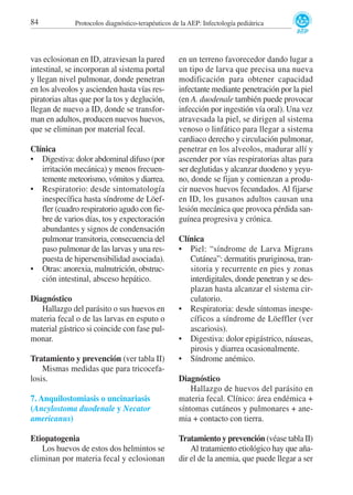 84

Protocolos diagnóstico-terapéuticos de la AEP: Infectología pediátrica

vas eclosionan en ID, atraviesan la pared
intestinal, se incorporan al sistema portal
y llegan nivel pulmonar, donde penetran
en los alveolos y ascienden hasta vías respiratorias altas que por la tos y deglución,
llegan de nuevo a ID, donde se transforman en adultos, producen nuevos huevos,
que se eliminan por material fecal.
Clínica
• Digestiva: dolor abdominal difuso (por
irritación mecánica) y menos frecuentemente meteorismo, vómitos y diarrea.
• Respiratorio: desde sintomatología
inespecífica hasta síndrome de Löeffler (cuadro respiratorio agudo con fiebre de varios días, tos y expectoración
abundantes y signos de condensación
pulmonar transitoria, consecuencia del
paso pulmonar de las larvas y una respuesta de hipersensibilidad asociada).
• Otras: anorexia, malnutrición, obstrucción intestinal, absceso hepático.
Diagnóstico
Hallazgo del parásito o sus huevos en
materia fecal o de las larvas en esputo o
material gástrico si coincide con fase pulmonar.
Tratamiento y prevención (ver tabla II)
Mismas medidas que para tricocefalosis.

en un terreno favorecedor dando lugar a
un tipo de larva que precisa una nueva
modificación para obtener capacidad
infectante mediante penetración por la piel
(en A. duodenale también puede provocar
infección por ingestión vía oral). Una vez
atravesada la piel, se dirigen al sistema
venoso o linfático para llegar a sistema
cardiaco derecho y circulación pulmonar,
penetrar en los alveolos, madurar allí y
ascender por vías respiratorias altas para
ser deglutidas y alcanzar duodeno y yeyuno, donde se fijan y comienzan a producir nuevos huevos fecundados. Al fijarse
en ID, los gusanos adultos causan una
lesión mecánica que provoca pérdida sanguínea progresiva y crónica.
Clínica
• Piel: “síndrome de Larva Migrans
Cutánea”: dermatitis pruriginosa, transitoria y recurrente en pies y zonas
interdigitales, donde penetran y se desplazan hasta alcanzar el sistema circulatorio.
• Respiratoria: desde síntomas inespecíficos a síndrome de Löeffler (ver
ascariosis).
• Digestiva: dolor epigástrico, náuseas,
pirosis y diarrea ocasionalmente.
• Síndrome anémico.

7. Anquilostomiasis o uncinariasis
(Ancylostoma duodenale y Necator
americanus)

Diagnóstico
Hallazgo de huevos del parásito en
materia fecal. Clínico: área endémica +
síntomas cutáneos y pulmonares + anemia + contacto con tierra.

Etiopatogenia
Los huevos de estos dos helmintos se
eliminan por materia fecal y eclosionan

Tratamiento y prevención (véase tabla II)
Al tratamiento etiológico hay que añadir el de la anemia, que puede llegar a ser

 
