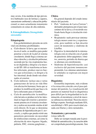 Parasitosis intestinales

muy severa. A las medidas de tipo preventivo habituales (uso de letrinas y zapatos,
saneamiento ambiental y educación poblacional) se unen actualmente tratamiento
comunitario en zonas de alta endemia.
8. Estrongiloidiasis (Strongyloides
stercoralis)
Etiopatogenia
Esta geohelmintiasis presenta un ciclo
vital con distintas posibilidades:
a. Ciclo directo: la larva, que se encuentra en el suelo, se modifica para poder
penetrar a través de la piel al sistema
circulatorio, donde llega a sistema cardiaco derecho y circulación pulmonar,
asciende por las vías respiratorias hasta ser deglutida y dirigirse a la mucosa del ID. Allí se transforma en hembra infectante, produce nuevos huevos que eclosionan y se dirigen a la
luz intestinal, desde donde son eliminados al exterior.
b. Ciclo indirecto: incluye una o varias
generaciones de larvas en vida libre
(sin afectación humana), hasta que se
produce la modificación que hace a la
larva infectante para el hombre.
c. Ciclo de autoinfección: la modificación larvaria se produce en la luz intestinal en lugar del exterior y posteriormente penetra en el sistema circulatorio y realiza un recorrido similar al del
ciclo directo. Es lo que se denomina
síndrome de hiperinfección por S. stercoralis, y explica que pueda existir una
parasitosis persistente sin necesidad
de reinfecciones externas, así como la
afectación de otros órganos: hígado,
pulmón, SNC, sistema ganglionar…

85

Clínica
En general depende del estado inmunitario del paciente.
• Piel: “síndrome de Larva Currens”:
dermatitis pruriginosa por el paso tanscutáneo de la larva y el recorrido realizado hasta llegar a circulación sistémica.
• Respiratorio: suele provocar sintomatología menor como tos y expectoración, pero también se han descrito
casos de neumonitis y síndrome de
Löeffler.
• Digestiva: la intensidad de la sintomatología está en relación con el grado
de parasitosis: dolor epigástrico, vómitos, anorexia, períodos de diarrea que
se alternan con estreñimiento.
• Síndrome de hiperinfestación: casi
exclusivo del paciente inmunocomprometido. Los síntomas anteriormente señalados se expresan con mayor
severidad.
Diagnóstico
Eosinofilia importante, más evidente
si la extracción coincide con el paso pulmonar del parásito. La visualización del
parásito en material fecal es diagnóstica
pero difícil por la irregularidad en la eliminación, al encontrarse a nivel de mucosa-submucosa intestinal. Necesita microbiólogo experto. Serología mediante EIA,
sensibilidad > 90% pero reactividad cruzada con filarias y otros nematodos.
Tratamiento y prevención
(véase tabla II)
Debe ser siempre tratada ante la posibilidad de autoinfección y la curación debe
ser comprobada parasitológicamente. Son

 