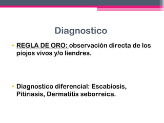 Diagnostico
• REGLA DE ORO: observación directa de los
piojos vivos y/o liendres.

• Diagnostico diferencial: Escabiosis,
Pitiriasis, Dermatitis seborreica.

 