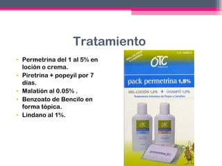 Tratamiento
• Permetrina del 1 al 5% en
loción o crema.
• Piretrina + popeyil por 7
días.
• Malatión al 0.05% .
• Benzoato de Bencilo en
forma tópica.
• Lindano al 1%.

 