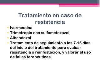 Tratamiento en caso de
resistencia
•
•
•
•

Ivermectina
Trimetropin con sulfametoxazol
Albendazol
Tratamiento de seguimiento a los 7-15 días
del inicio del tratamiento para evaluar
resistencia o reinfestación, y valorar el uso
de fallas terapéuticas.

 