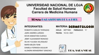 UNIVERSIDAD NACIONAL DE LOJA
Facultad de Salud Humana
Carrera de Medicina Humana
TEMA: PARASITOSIS DE LA PIEL
MATERIA: DERMATOLOGÍA
CICLO: SÉPTIMO PARALELO: “C”
FECHA: 15/ 03 / 2021
INTEGRANTES:
ROBERTO CARLOS TERRAZAS
JAIRO ANDRÉS JURADO
KEVIN SEBASTIÁN CUENCA
JIMMY ALEXANDER REINOSO
SILVIA YULISSA VELÁSQUEZ
MARÍA BELÉN TENE
DANIELA FERNADA AGUILAR
ALONDRA MONSERRAT SÁNCHEZ DRA. SARA VIDAL
 