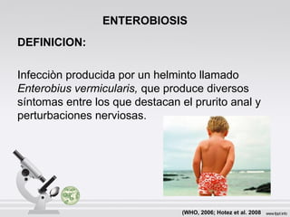ENTEROBIOSIS
DEFINICION:
Infecciòn producida por un helminto llamado
Enterobius vermicularis, que produce diversos
síntomas entre los que destacan el prurito anal y
perturbaciones nerviosas.
(WHO, 2006; Hotez et al. 2008
 