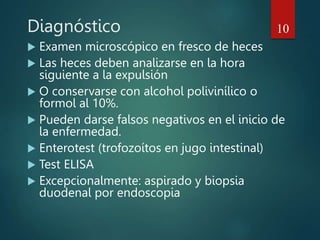 Diagnóstico
 Examen microscópico en fresco de heces
 Las heces deben analizarse en la hora
siguiente a la expulsión
 O conservarse con alcohol polivinílico o
formol al 10%.
 Pueden darse falsos negativos en el inicio de
la enfermedad.
 Enterotest (trofozoítos en jugo intestinal)
 Test ELISA
 Excepcionalmente: aspirado y biopsia
duodenal por endoscopia
10
 