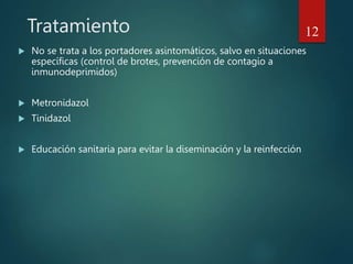 Tratamiento
 No se trata a los portadores asintomáticos, salvo en situaciones
específicas (control de brotes, prevención de contagio a
inmunodeprimidos)
 Metronidazol
 Tinidazol
 Educación sanitaria para evitar la diseminación y la reinfección
12
 