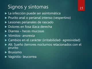 Signos y síntomas
 La infección puede ser asintomática
 Prurito anal o perianal intenso (vespertino)
 Lesiones perianales de rascado
 Dolores en fosa ilíaca derecha
 Diarrea – heces mucosas
 Vómitos- anorexia
 Cambios en el carácter (irritabilidad- agresividad)
 Alt. Sueño (terrores nocturnos relacionados con el
prurito
 Bruxismo
 Vaginitis- leucorrea
15
 