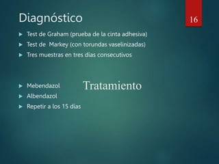 Diagnóstico
 Test de Graham (prueba de la cinta adhesiva)
 Test de Markey (con torundas vaselinizadas)
 Tres muestras en tres días consecutivos
 Mebendazol
 Albendazol
 Repetir a los 15 días
16
Tratamiento
 