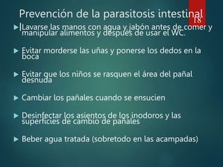 Prevención de la parasitosis intestinal
I
 Lavarse las manos con agua y jabón antes de comer y
manipular alimentos y después de usar el WC.
 Evitar morderse las uñas y ponerse los dedos en la
boca
 Evitar que los niños se rasquen el área del pañal
desnuda
 Cambiar los pañales cuando se ensucien
 Desinfectar los asientos de los inodoros y las
superficies de cambio de pañales
 Beber agua tratada (sobretodo en las acampadas)
18
 