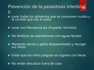 Prevención de la parasitosis intestinal
II
 Lavar todas los alimentos que se consumen crudos y
la comida que cae al suelo
 Lavar con frecuencia los chupetes, hervirlos.
 No fertilizar las plantaciones con aguas fecales
 Mantener perros y gatos desparasitados y recoger
sus heces
 Evitar que los niños jueguen en lugares con heces
 No andar descalzos fuera de casa
19
 