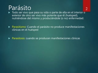 Parásito
 Todo ser vivo que pasa su vida o parte de ella en el interior o
exterior de otro ser vivo más potente que él (huésped),
nutriéndose del mismo y produciéndole (o no) enfermedad.
 Parasitismo: Cuando el parásito no produce manifestaciones
clínicas en el huésped
 Parasitosis: cuando se producen manifestaciones clínicas
2
 