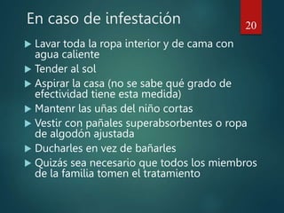 En caso de infestación
 Lavar toda la ropa interior y de cama con
agua caliente
 Tender al sol
 Aspirar la casa (no se sabe qué grado de
efectividad tiene esta medida)
 Mantenr las uñas del niño cortas
 Vestir con pañales superabsorbentes o ropa
de algodón ajustada
 Ducharles en vez de bañarles
 Quizás sea necesario que todos los miembros
de la familia tomen el tratamiento
20
 