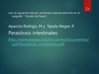 Leer el siguiente artículo, poniendo especial atención en el
epígrafe: “ Estudio de heces”:
Aparicio Rodrigo, M y Tajada Alegre, P.
Parasitosis intestinales:
http://www.sepeap.org/secciones/documentos/
pdf/Parasitosis_intestinales.pdf
21
 