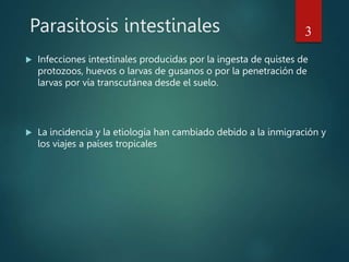 Parasitosis intestinales
 Infecciones intestinales producidas por la ingesta de quistes de
protozoos, huevos o larvas de gusanos o por la penetración de
larvas por vía transcutánea desde el suelo.
 La incidencia y la etiología han cambiado debido a la inmigración y
los viajes a países tropicales
3
 