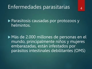 Enfermedades parasitarias
Parasitosis causadas por protozoos y
helmintos.
Más de 2.000 millones de personas en el
mundo, principalmente niños y mujeres
embarazadas, están infestados por
parásitos intestinales debilitantes (OMS)
4
 