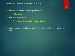 En el área pediátrica de nuestro entorno:
 El 89% se producen por protozoos:
Giardiasis
 El 9% por gusanos:
Enterobius vermicularis (Oxiuriasis)
 Otras: cryptosporidium, tenia, trichuris trichiura, entamoebas,
etc..
6
 