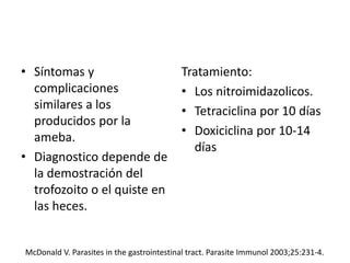 • Síntomas y
complicaciones
similares a los
producidos por la
ameba.
• Diagnostico depende de
la demostración del
trofozoito o el quiste en
las heces.
Tratamiento:
• Los nitroimidazolicos.
• Tetraciclina por 10 días
• Doxiciclina por 10-14
días
McDonald V. Parasites in the gastrointestinal tract. Parasite Immunol 2003;25:231-4.
 