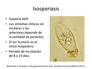 Isosporiasis
• Isospora belli.
• Los síntomas clínicos sin
similares a las
anteriores depende de
la cantidad de parásitos.
• El ser humano es el
único hospedero.
• Periodo de incubación
de 8 a 14 días.
McDonald V. Parasites in the gastrointestinal tract. Parasite Immunol 2003;25:231-4.
 