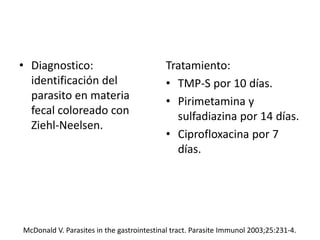 • Diagnostico:
identificación del
parasito en materia
fecal coloreado con
Ziehl-Neelsen.
Tratamiento:
• TMP-S por 10 días.
• Pirimetamina y
sulfadiazina por 14 días.
• Ciprofloxacina por 7
días.
McDonald V. Parasites in the gastrointestinal tract. Parasite Immunol 2003;25:231-4.
 