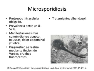 Microsporidiosis
• Protozoos intracelular
obligado.
• Prevalencia entre un 8-
52%.
• Manifestaciones mas
común diarrea acuosa,
nauseas, dolor abdominal
y fiebre.
• Diagnostico se realiza
mediante tinción de
Weber, pruebas
fluorocentes.
• Tratamiento: albendazol.
McDonald V. Parasites in the gastrointestinal tract. Parasite Immunol 2003;25:231-4.
 