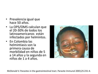 • Prevalencia igual que
hace 50 años.
• La OPS/OMS calculan que
el 20-30% de todos los
latinoamericanos están
infectados por helmintos.
• En Colombia las
helmintiasis son la
primera causa de
morbilidad en niños de 5
a 14 años y la segunda en
niños de 1 a 4 años.
McDonald V. Parasites in the gastrointestinal tract. Parasite Immunol 2003;25:231-4.
 