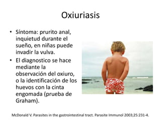 Oxiuriasis
• Síntoma: prurito anal,
inquietud durante el
sueño, en niñas puede
invadir la vulva.
• El diagnostico se hace
mediante la
observación del oxiuro,
o la identificación de los
huevos con la cinta
engomada (prueba de
Graham).
McDonald V. Parasites in the gastrointestinal tract. Parasite Immunol 2003;25:231-4.
 