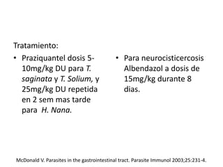 Tratamiento:
• Praziquantel dosis 5-
10mg/kg DU para T.
saginata y T. Solium, y
25mg/kg DU repetida
en 2 sem mas tarde
para H. Nana.
• Para neurocisticercosis
Albendazol a dosis de
15mg/kg durante 8
dias.
McDonald V. Parasites in the gastrointestinal tract. Parasite Immunol 2003;25:231-4.
 
